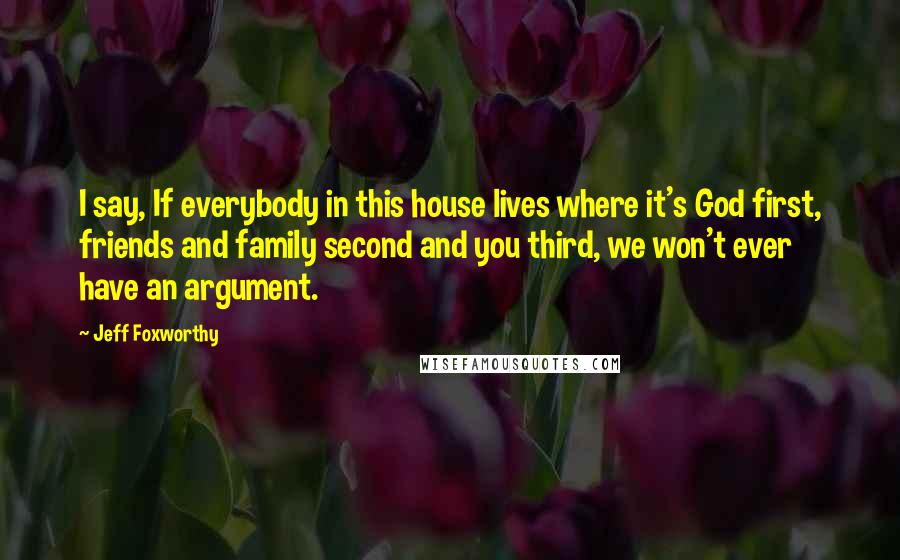 Jeff Foxworthy Quotes: I say, If everybody in this house lives where it's God first, friends and family second and you third, we won't ever have an argument.