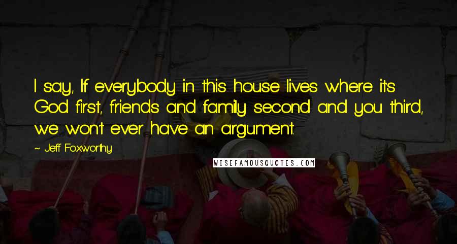 Jeff Foxworthy Quotes: I say, If everybody in this house lives where it's God first, friends and family second and you third, we won't ever have an argument.