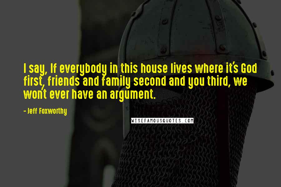 Jeff Foxworthy Quotes: I say, If everybody in this house lives where it's God first, friends and family second and you third, we won't ever have an argument.