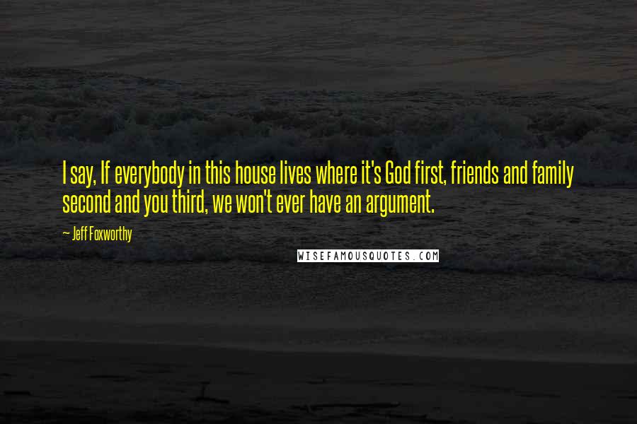 Jeff Foxworthy Quotes: I say, If everybody in this house lives where it's God first, friends and family second and you third, we won't ever have an argument.