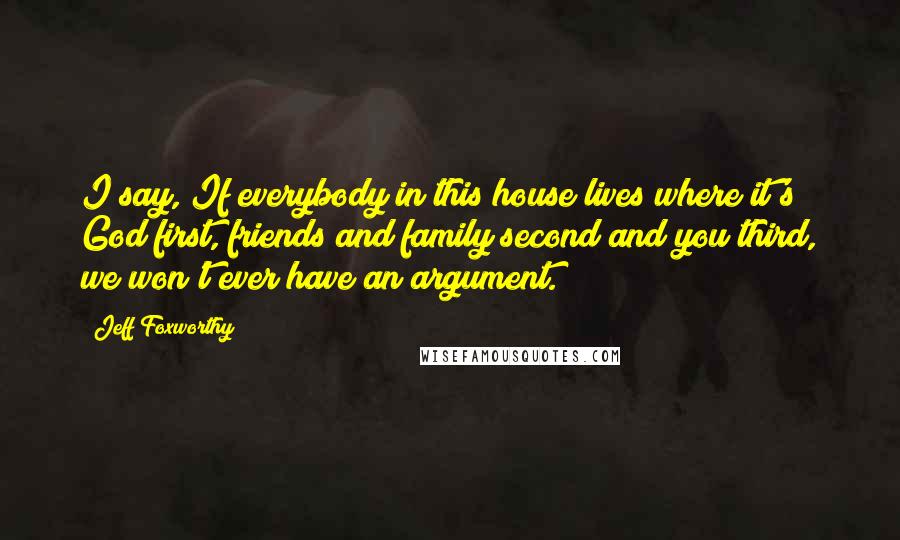 Jeff Foxworthy Quotes: I say, If everybody in this house lives where it's God first, friends and family second and you third, we won't ever have an argument.