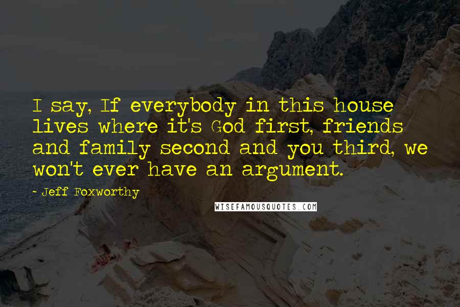 Jeff Foxworthy Quotes: I say, If everybody in this house lives where it's God first, friends and family second and you third, we won't ever have an argument.