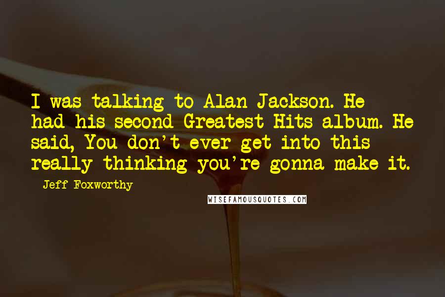 Jeff Foxworthy Quotes: I was talking to Alan Jackson. He had his second Greatest Hits album. He said, You don't ever get into this really thinking you're gonna make it.