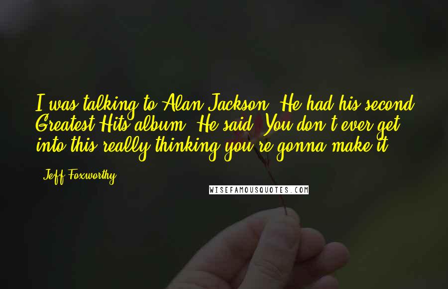 Jeff Foxworthy Quotes: I was talking to Alan Jackson. He had his second Greatest Hits album. He said, You don't ever get into this really thinking you're gonna make it.