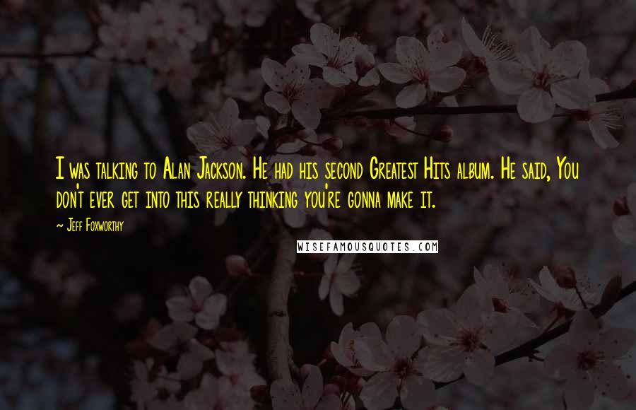 Jeff Foxworthy Quotes: I was talking to Alan Jackson. He had his second Greatest Hits album. He said, You don't ever get into this really thinking you're gonna make it.