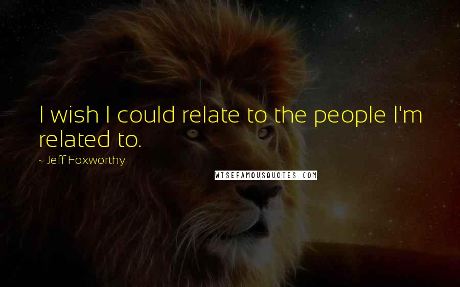 Jeff Foxworthy Quotes: I wish I could relate to the people I'm related to.