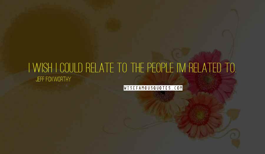 Jeff Foxworthy Quotes: I wish I could relate to the people I'm related to.