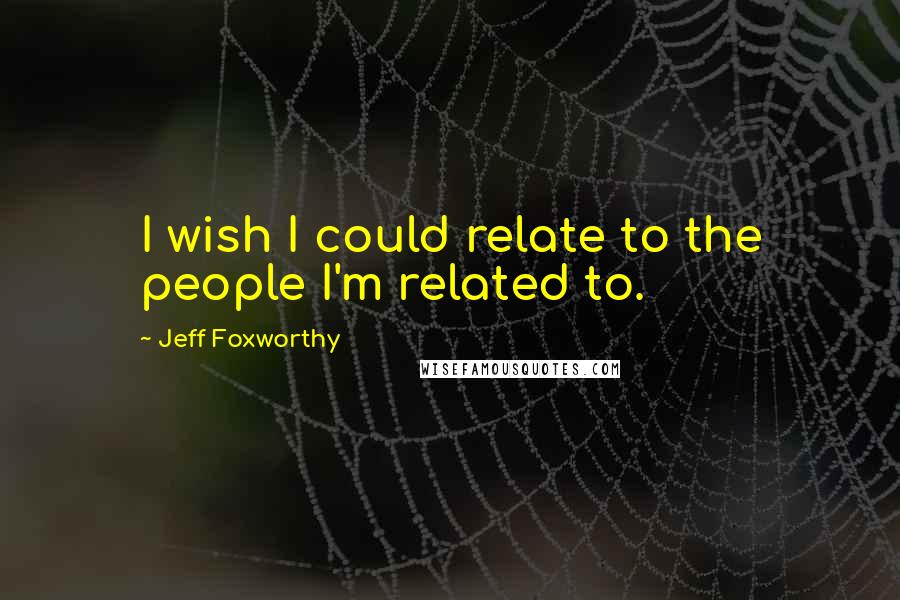 Jeff Foxworthy Quotes: I wish I could relate to the people I'm related to.