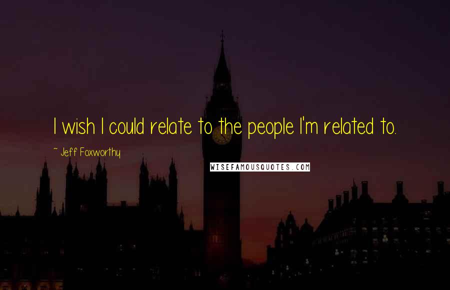 Jeff Foxworthy Quotes: I wish I could relate to the people I'm related to.