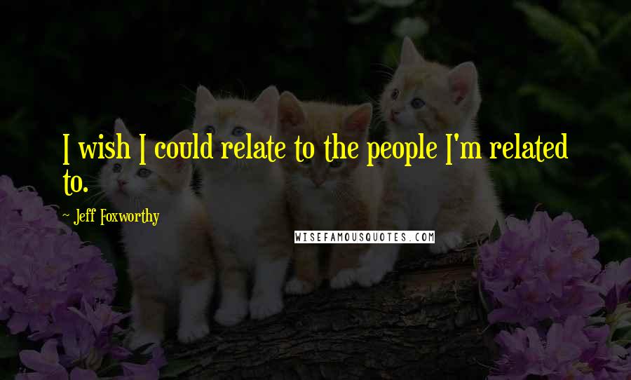 Jeff Foxworthy Quotes: I wish I could relate to the people I'm related to.