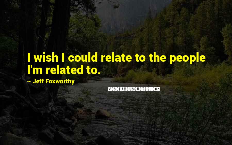 Jeff Foxworthy Quotes: I wish I could relate to the people I'm related to.