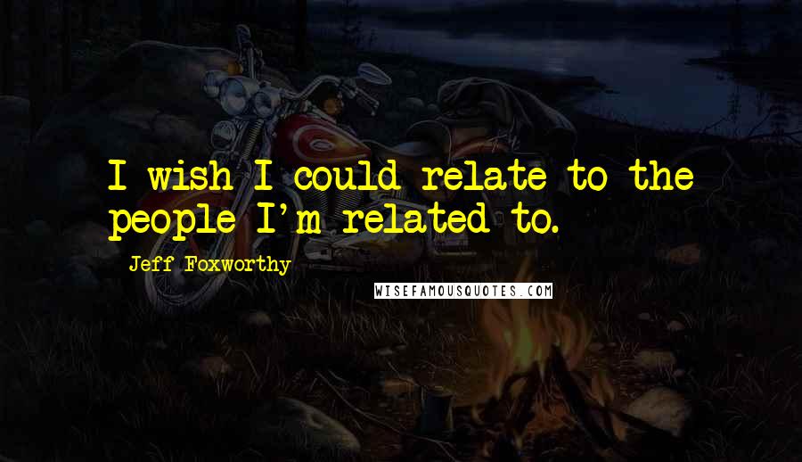 Jeff Foxworthy Quotes: I wish I could relate to the people I'm related to.