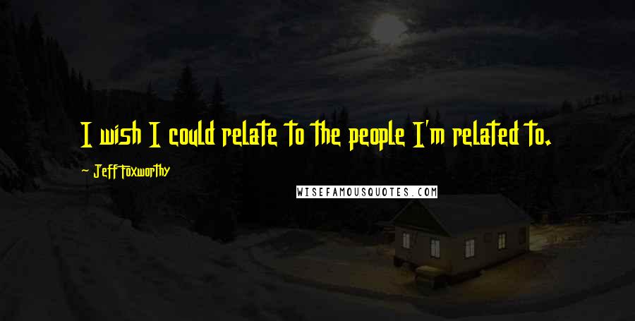 Jeff Foxworthy Quotes: I wish I could relate to the people I'm related to.