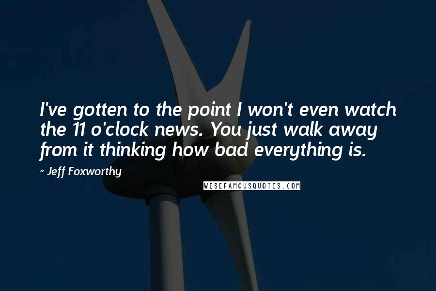 Jeff Foxworthy Quotes: I've gotten to the point I won't even watch the 11 o'clock news. You just walk away from it thinking how bad everything is.