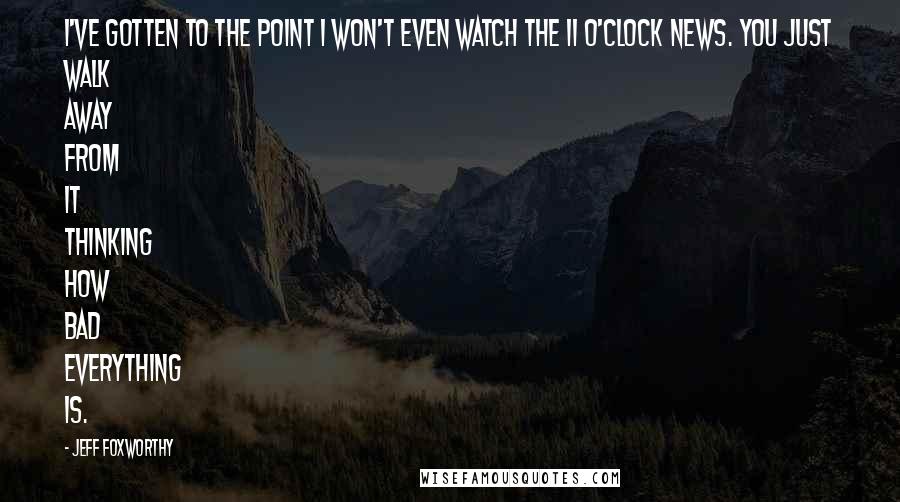 Jeff Foxworthy Quotes: I've gotten to the point I won't even watch the 11 o'clock news. You just walk away from it thinking how bad everything is.