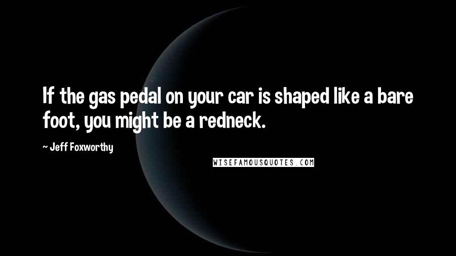 Jeff Foxworthy Quotes: If the gas pedal on your car is shaped like a bare foot, you might be a redneck.