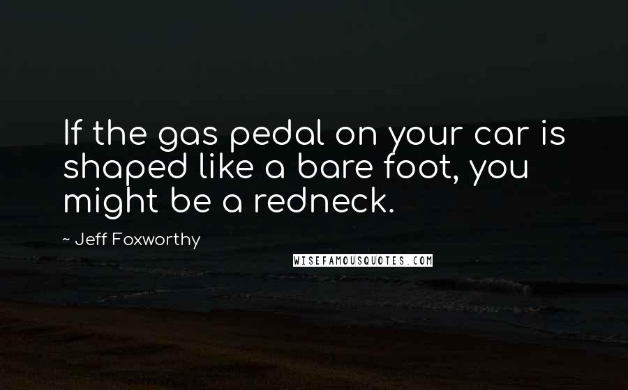 Jeff Foxworthy Quotes: If the gas pedal on your car is shaped like a bare foot, you might be a redneck.