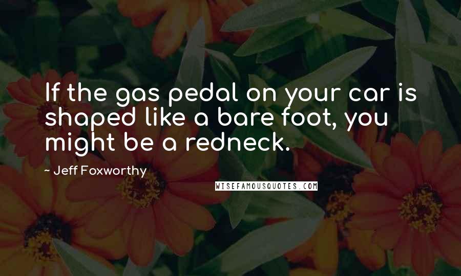 Jeff Foxworthy Quotes: If the gas pedal on your car is shaped like a bare foot, you might be a redneck.