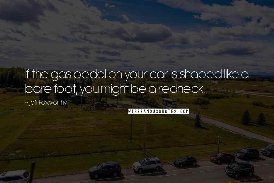 Jeff Foxworthy Quotes: If the gas pedal on your car is shaped like a bare foot, you might be a redneck.