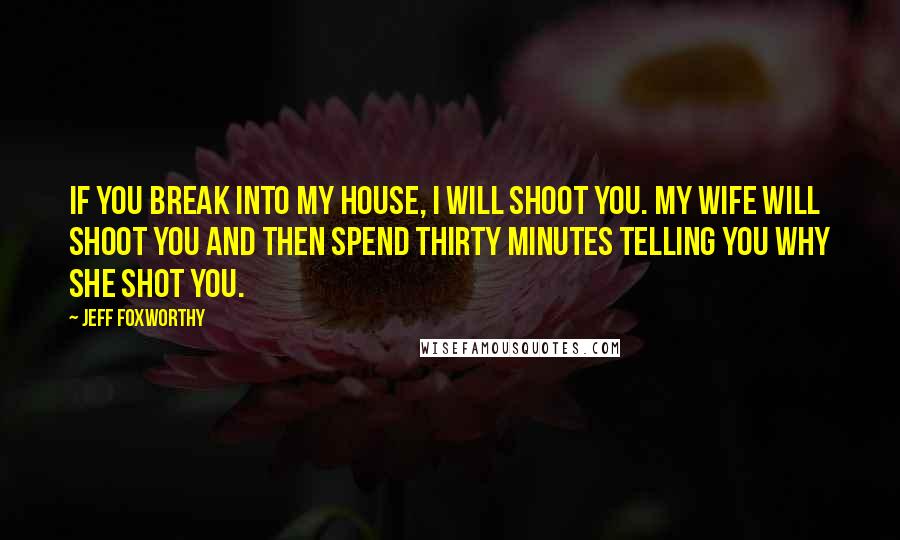 Jeff Foxworthy Quotes: If you break into my house, I will shoot you. My wife will shoot you and then spend thirty minutes telling you why she shot you.