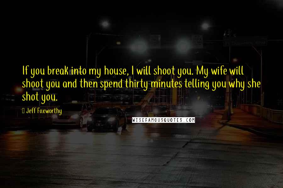 Jeff Foxworthy Quotes: If you break into my house, I will shoot you. My wife will shoot you and then spend thirty minutes telling you why she shot you.