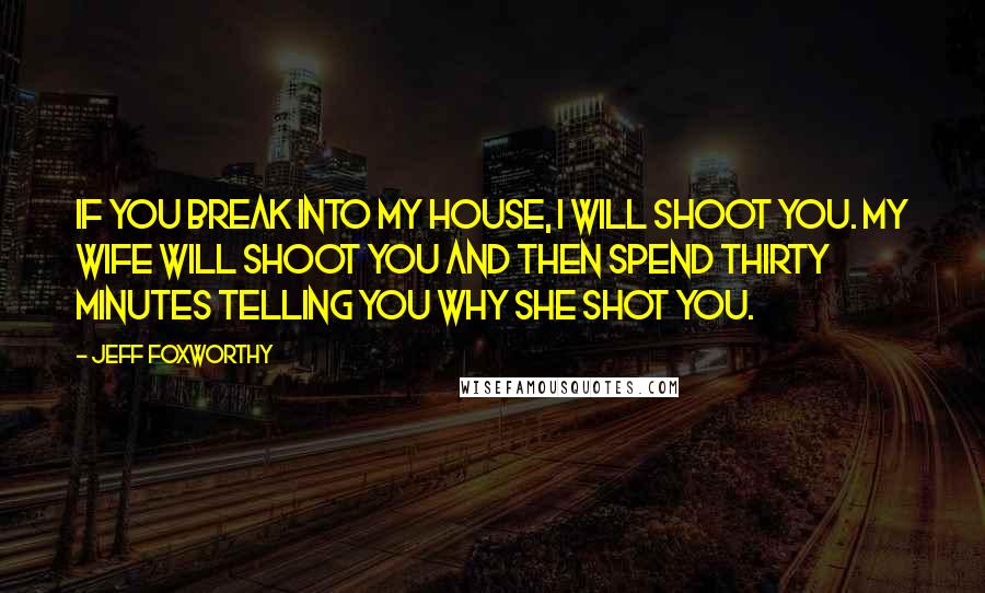 Jeff Foxworthy Quotes: If you break into my house, I will shoot you. My wife will shoot you and then spend thirty minutes telling you why she shot you.