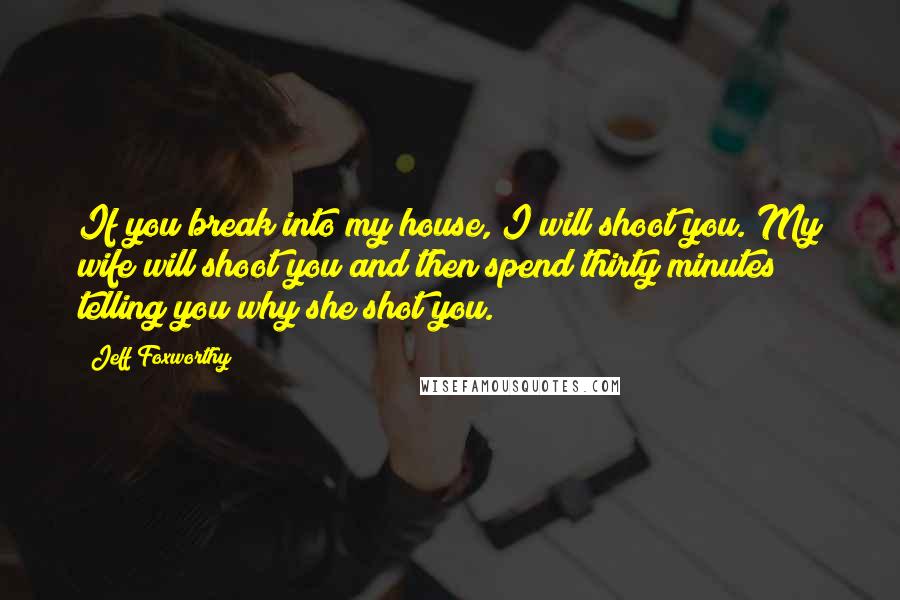 Jeff Foxworthy Quotes: If you break into my house, I will shoot you. My wife will shoot you and then spend thirty minutes telling you why she shot you.