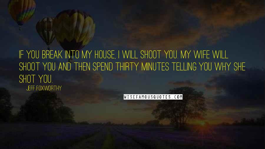 Jeff Foxworthy Quotes: If you break into my house, I will shoot you. My wife will shoot you and then spend thirty minutes telling you why she shot you.