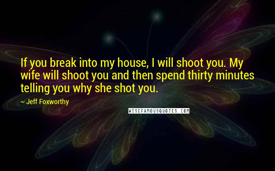 Jeff Foxworthy Quotes: If you break into my house, I will shoot you. My wife will shoot you and then spend thirty minutes telling you why she shot you.