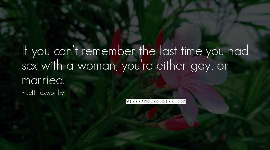 Jeff Foxworthy Quotes: If you can't remember the last time you had sex with a woman, you're either gay, or married.