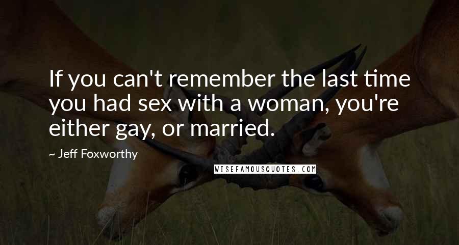 Jeff Foxworthy Quotes: If you can't remember the last time you had sex with a woman, you're either gay, or married.