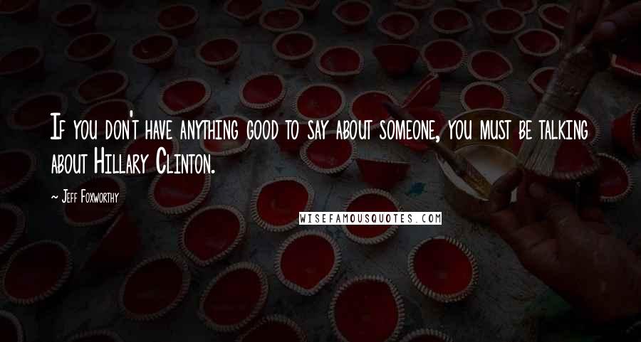 Jeff Foxworthy Quotes: If you don't have anything good to say about someone, you must be talking about Hillary Clinton.