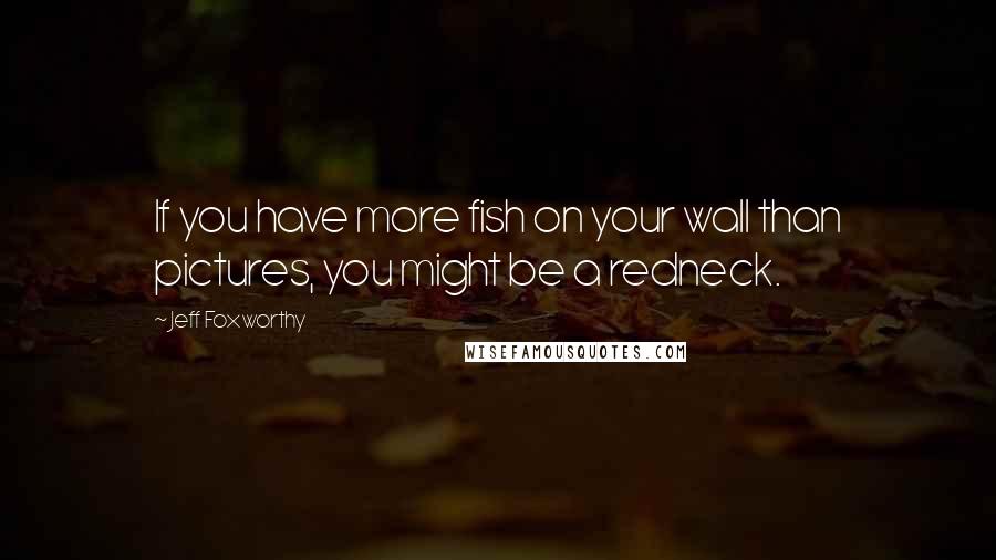 Jeff Foxworthy Quotes: If you have more fish on your wall than pictures, you might be a redneck.