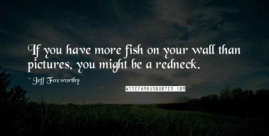 Jeff Foxworthy Quotes: If you have more fish on your wall than pictures, you might be a redneck.