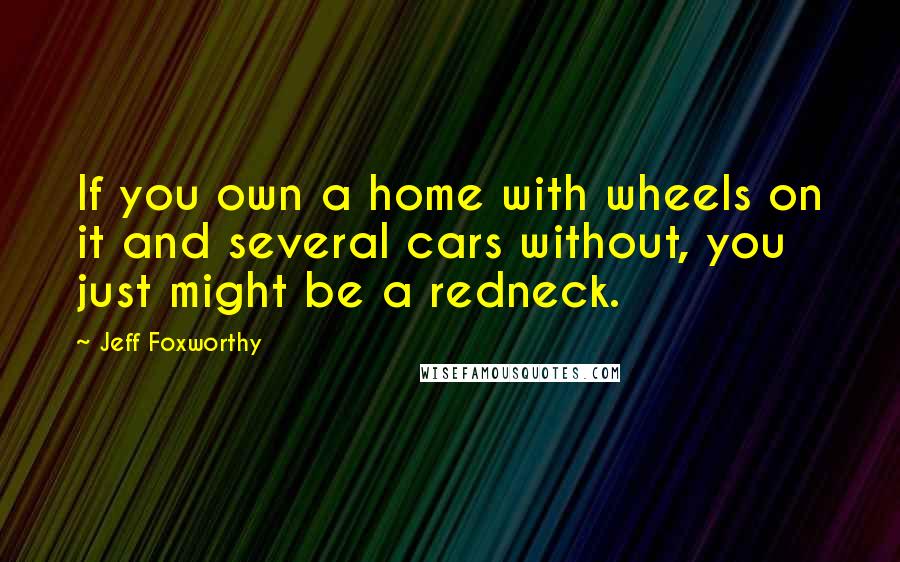 Jeff Foxworthy Quotes: If you own a home with wheels on it and several cars without, you just might be a redneck.