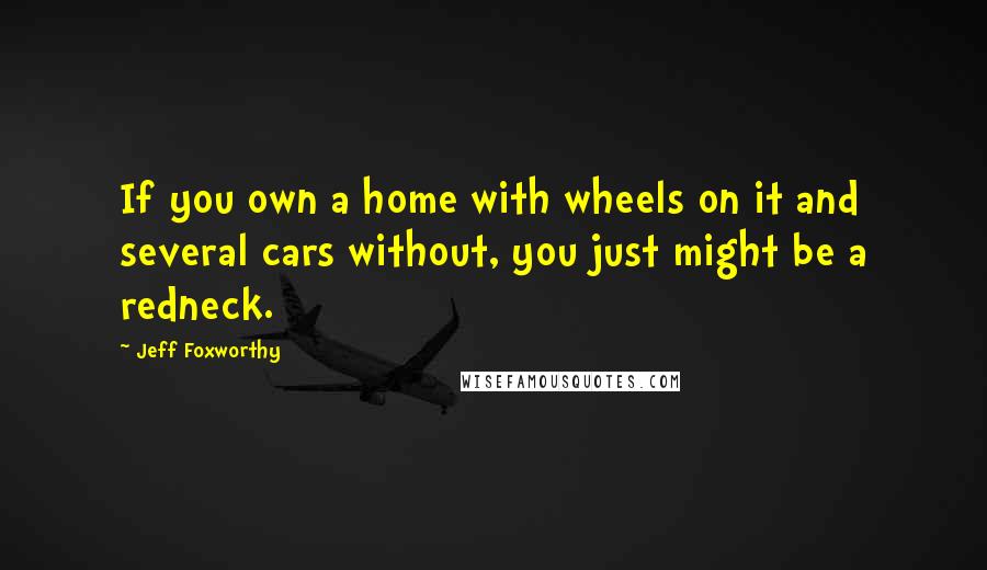 Jeff Foxworthy Quotes: If you own a home with wheels on it and several cars without, you just might be a redneck.