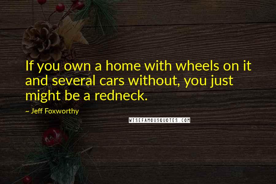 Jeff Foxworthy Quotes: If you own a home with wheels on it and several cars without, you just might be a redneck.