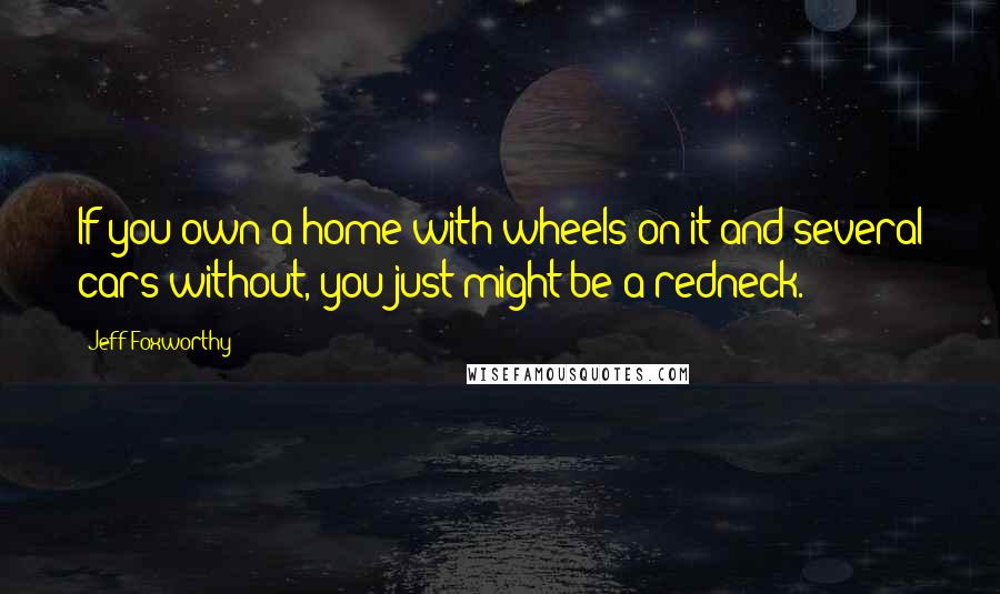 Jeff Foxworthy Quotes: If you own a home with wheels on it and several cars without, you just might be a redneck.