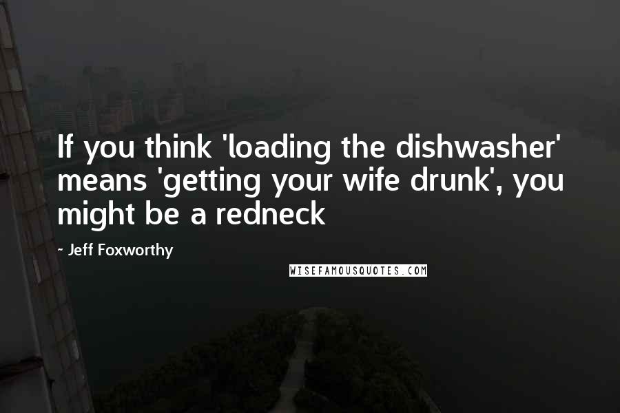 Jeff Foxworthy Quotes: If you think 'loading the dishwasher' means 'getting your wife drunk', you might be a redneck