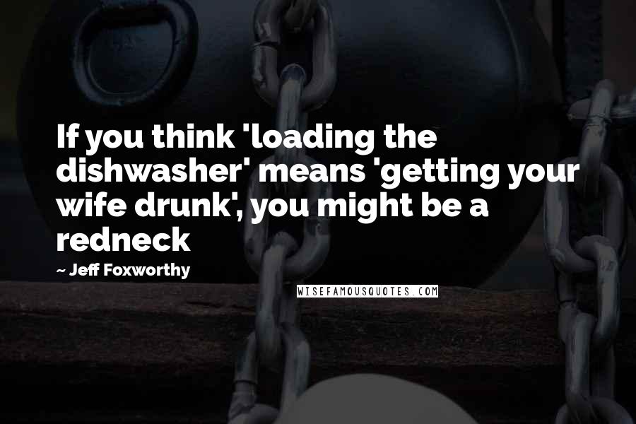 Jeff Foxworthy Quotes: If you think 'loading the dishwasher' means 'getting your wife drunk', you might be a redneck