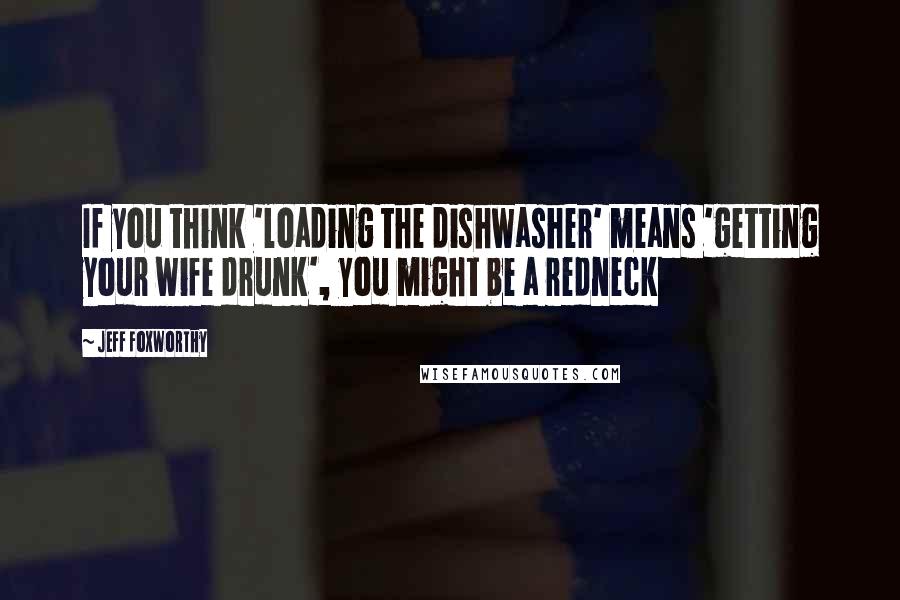 Jeff Foxworthy Quotes: If you think 'loading the dishwasher' means 'getting your wife drunk', you might be a redneck