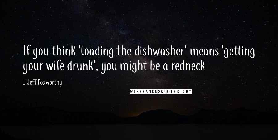 Jeff Foxworthy Quotes: If you think 'loading the dishwasher' means 'getting your wife drunk', you might be a redneck