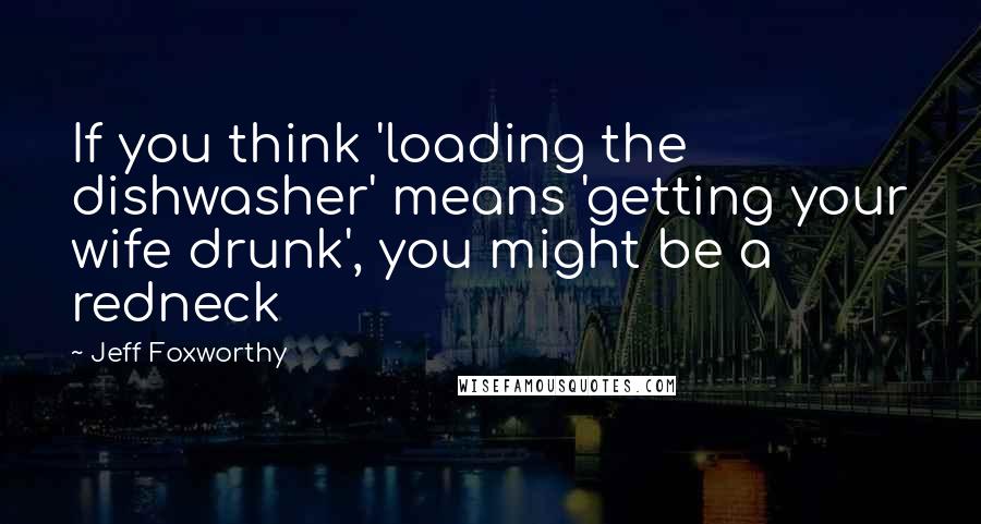 Jeff Foxworthy Quotes: If you think 'loading the dishwasher' means 'getting your wife drunk', you might be a redneck