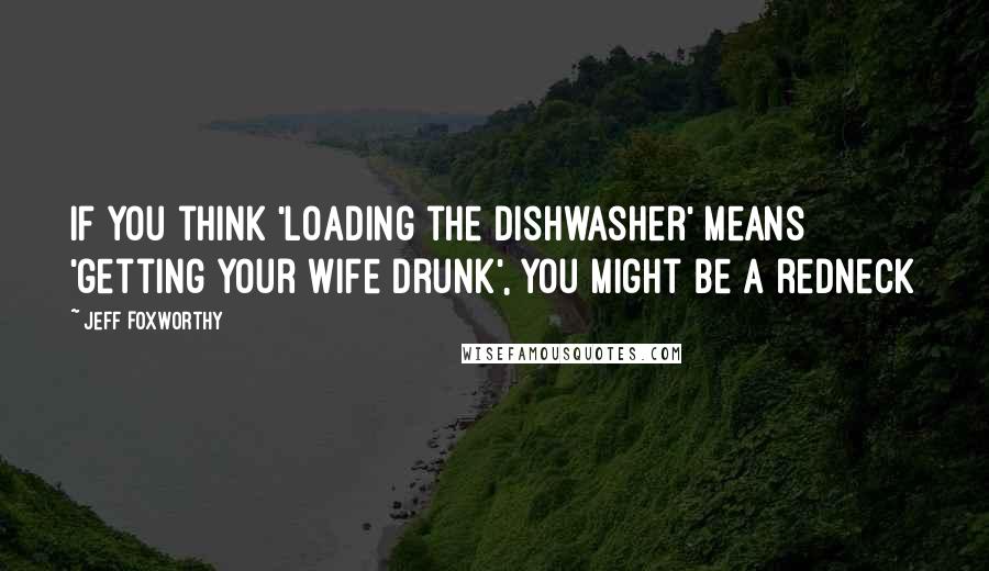 Jeff Foxworthy Quotes: If you think 'loading the dishwasher' means 'getting your wife drunk', you might be a redneck