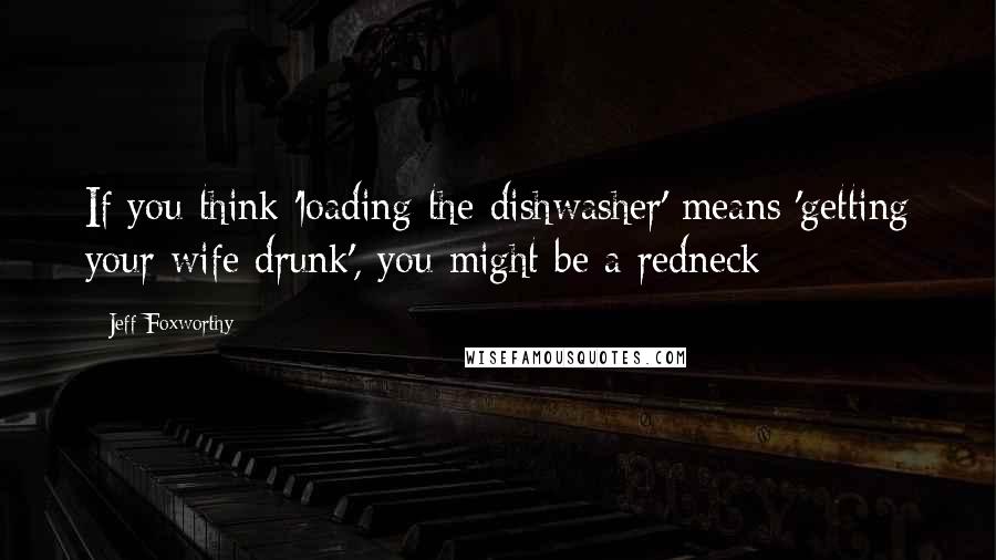 Jeff Foxworthy Quotes: If you think 'loading the dishwasher' means 'getting your wife drunk', you might be a redneck