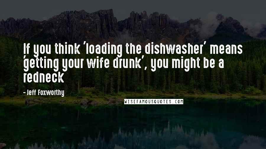 Jeff Foxworthy Quotes: If you think 'loading the dishwasher' means 'getting your wife drunk', you might be a redneck