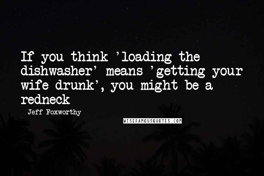 Jeff Foxworthy Quotes: If you think 'loading the dishwasher' means 'getting your wife drunk', you might be a redneck