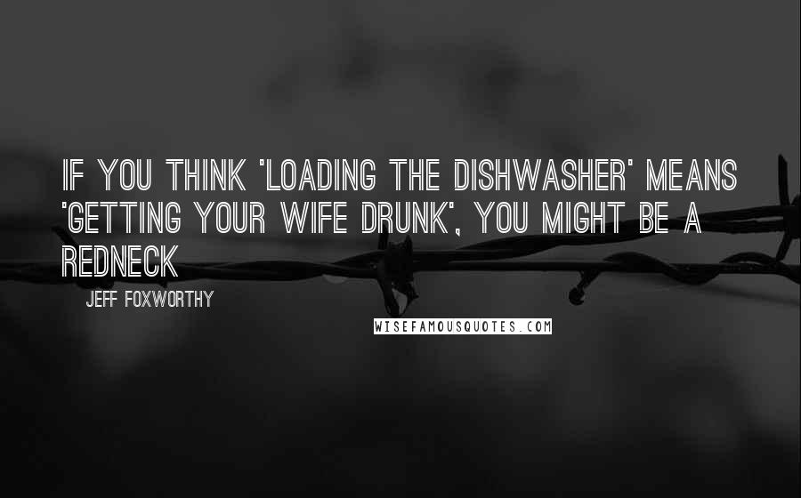Jeff Foxworthy Quotes: If you think 'loading the dishwasher' means 'getting your wife drunk', you might be a redneck