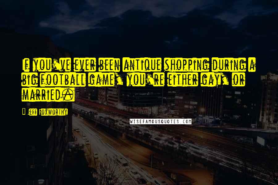 Jeff Foxworthy Quotes: If you've ever been antique shopping during a big football game, you're either gay, or married.