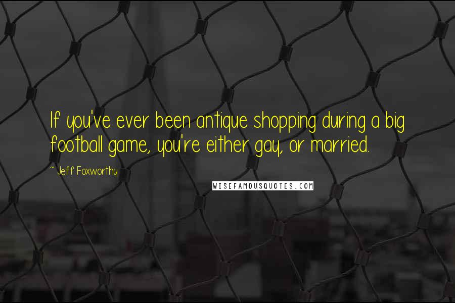 Jeff Foxworthy Quotes: If you've ever been antique shopping during a big football game, you're either gay, or married.